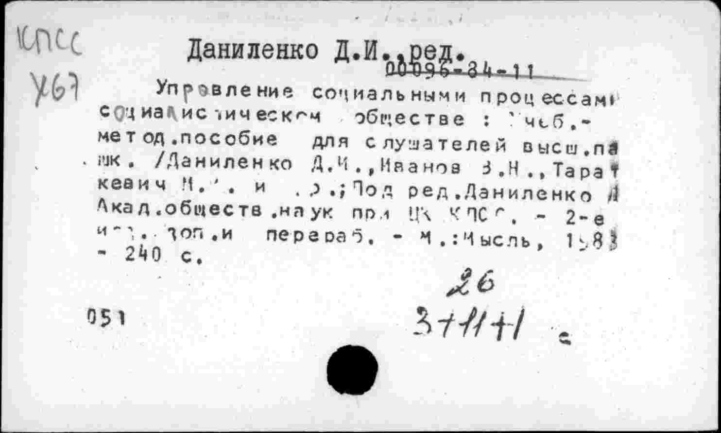 ﻿ЧОСС ум
Даниленко Д.И..оед.
Т1
Управление социальными процессам» с0'4 иа1\ис |им еск^м обществе : ' чсб,-мет од .пособие для слушателей высш.пЛ шк. /Даниленко Д.М.,Иванов З.Н.,ТараГ кеаич Н. ' . и . ,>.;Под ред .Даниленко Д Акад .обществ .на ук при Ц\ Ч ПС г . - 2-е и-',., доп.и переоаб, - *1.:Чысль, Ь8* ’ 280 с.
051